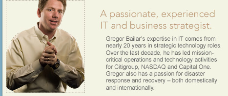 Gregor Bailars expertise in IT comes from nearly 20 years in strategic technology roles. Over the last decade, he has led mission-critical operations and technology activities for Citigroup, NASDAQ and Capital One. Gregor also has a passion for disaster response and recovery  both domestically and internationally.